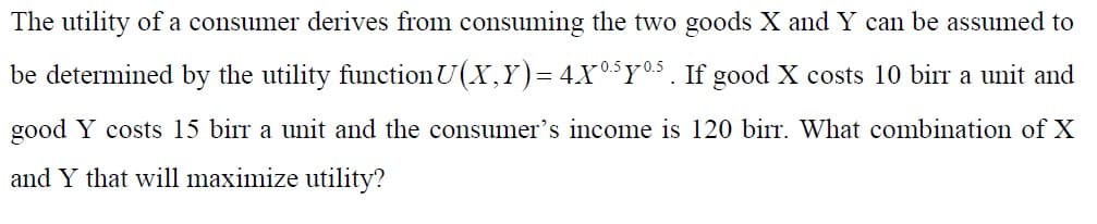The utility of a consumer derives from consuming the two goods X and Y can be assumed to
be determined by the utility functionU(X,Y)= 4X03Y05. If good X costs 10 birr a unit and
good Y costs 15 birr a unit and the consumer's income is 120 birr. What combination of X
and Y that will maximize utility?
