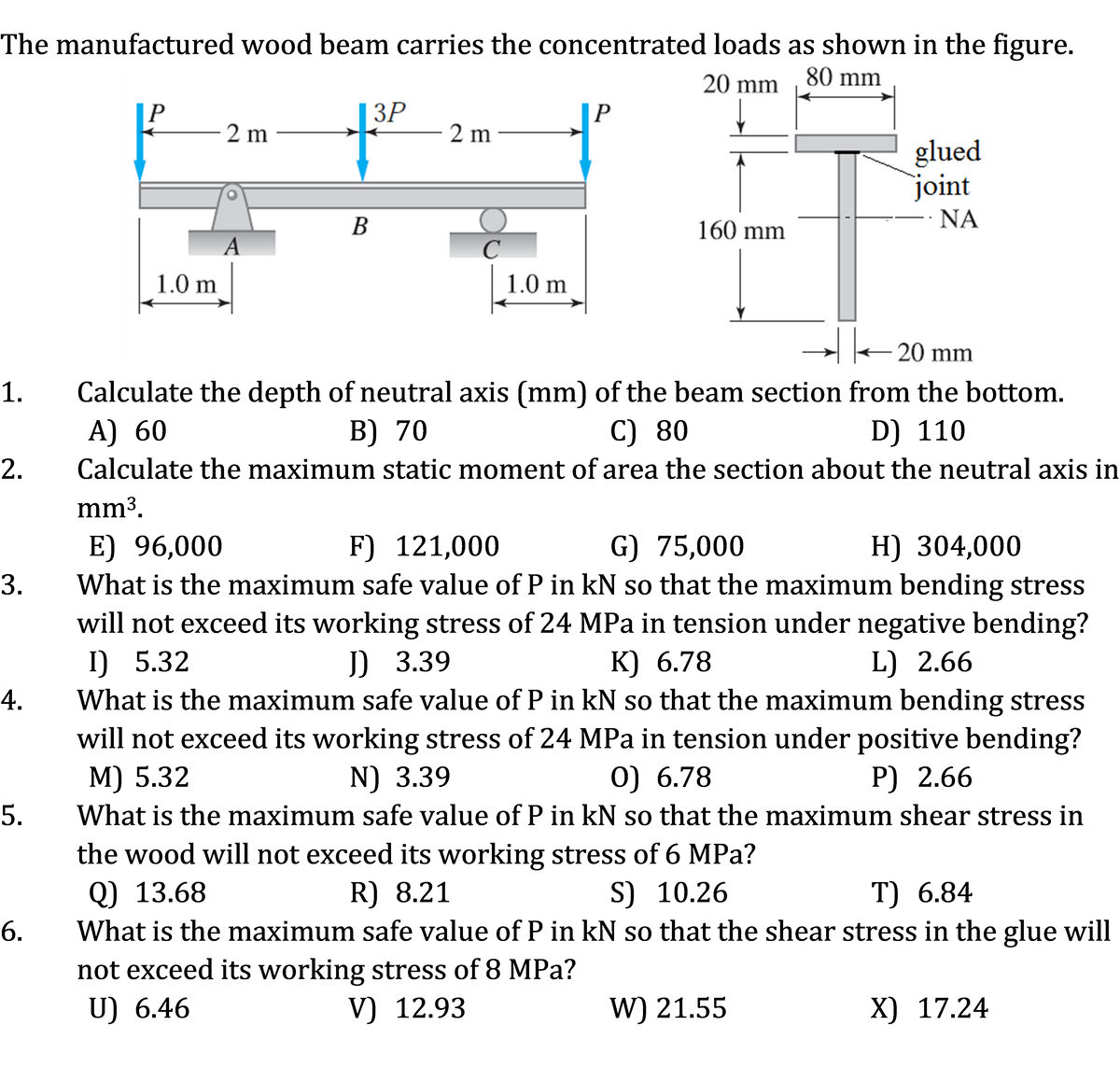 The manufactured wood beam carries the concentrated loads as shown in the figure.
20 mm
80 mm
ЗР
- 2 m
P
2 m
glued
joint
В
160 mm
- ΝΑ
A
1.0 m
1.0 m
20 mm
1.
Calculate the depth of neutral axis (mm) of the beam section from the bottom.
А) 60
В) 70
C) 80
D) 110
2.
Calculate the maximum static moment of area the section about the neutral axis in
mm³.
E) 96,000
What is the maximum safe value of P in kN so that the maximum bending stress
F) 121,000
G) 75,000
H) 304,000
3.
will not exceed its working stress of 24 MPa in tension under negative bending?
I) 5.32
J) 3.39
К) 6.78
L) 2.66
4.
What is the maximum safe value of P in kN so that the maximum bending stress
will not exceed its working stress of 24 MPa in tension under positive bending?
M) 5.32
N) 3.39
0) 6.78
P) 2.66
5.
What is the maximum safe value of P in kN so that the maximum shear stress in
the wood will not exceed its working stress of 6 MPa?
Q) 13.68
R) 8.21
S) 10.26
T) 6.84
6.
What is the maximum safe value of P in kN so that the shear stress in the glue will
not exceed its working stress of 8 MPa?
U) 6.46
V) 12.93
W) 21.55
X) 17.24
