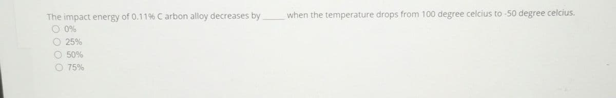 The impact energy of 0.11% Carbon alloy decreases by
O 0%
25%
50%
75%
when the temperature drops from 100 degree celcius to -50 degree celcius.