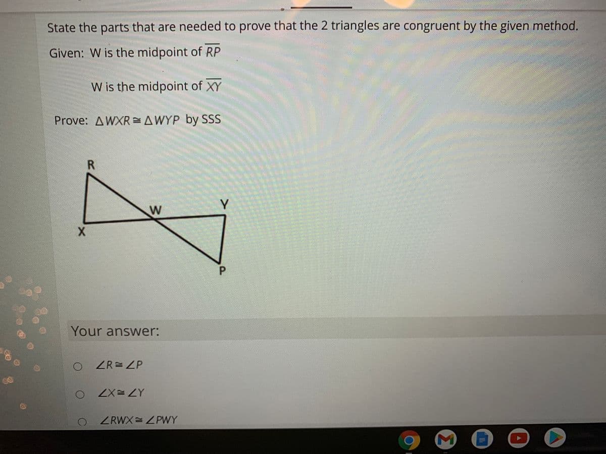 State the parts that are needed to prove that the 2 triangles are congruent by the given method.
Given: W is the midpoint of RP
W is the midpoint of XY
Prove: AWXR =AWYP by SSS
Y
W
P.
Your answer:
ZR= ZP
ZX=ZY
ZRWX ZPWY
R.
