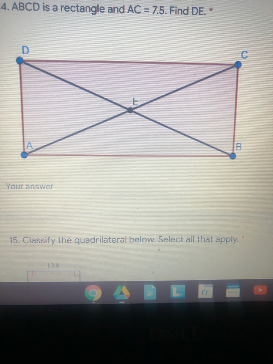 4. ABCD is a rectangle and AC = 7.5. Find DE. *
C
E
A
Your answer
15. Classify the quadrilateral below. Select all that apply.
13.8
rr
