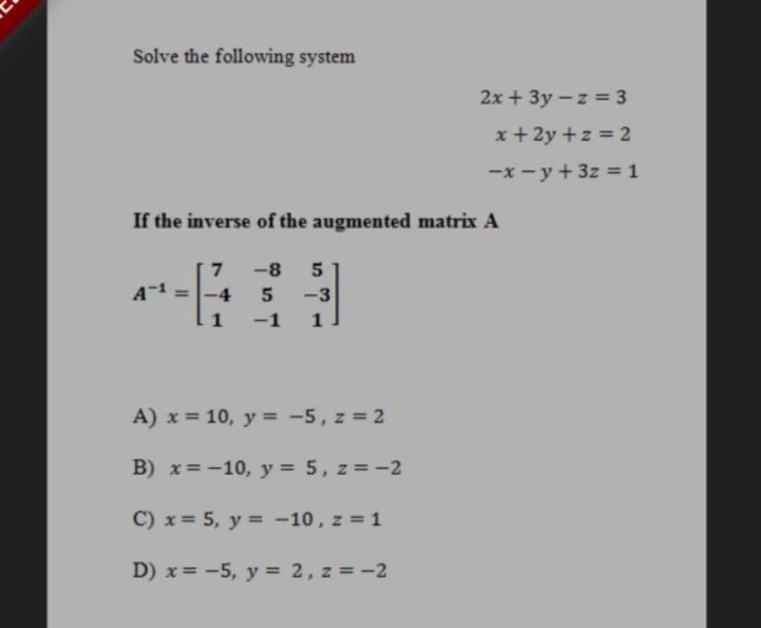 Solve the following system
2x + 3y – z = 3
x + 2y +z = 2
-x - y + 3z = 1
If the inverse of the augmented matrix A
7
-8
-4
-3
1
-1
1
A) x = 10, y = -5, z = 2
B) x= -10, y = 5, z =-2
C) x= 5, y = -10, z = 1
%3D
D) x= -5, y = 2, z = -2
