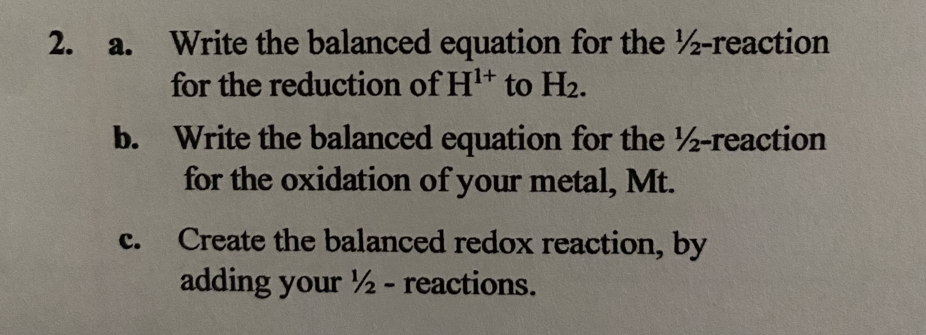 Write the balanced equation for the 2-reaction
for the reduction of H+ to H2.
a.
b. Write the balanced equation for the 2-reaction
for the oxidation of your metal, Mt.
с.
Create the balanced redox reaction, by
adding your ½- reactions.
