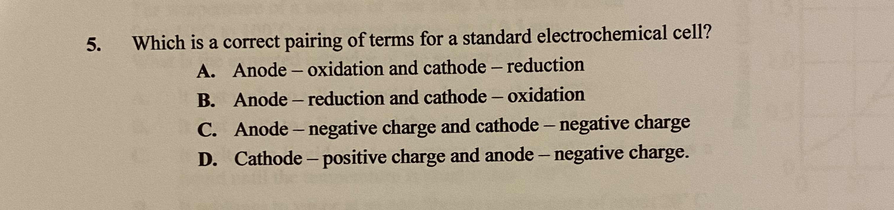 Which is a correct pairing of terms for a standard electrochemical cell?
A. Anode - oxidation and cathode – reduction
|
B. Anode – reduction and cathode – oxidation
-
C. Anode – negative charge and cathode – negative charge
D. Cathode - positive charge and anode – negative charge.
