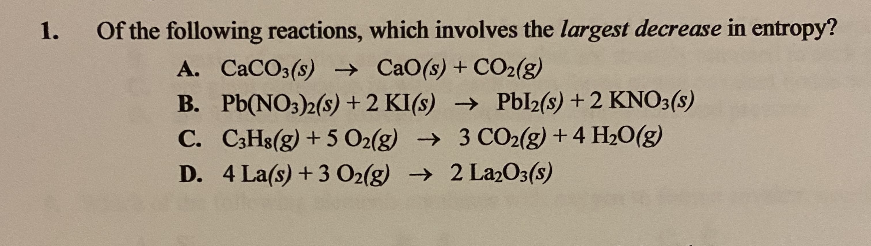 Of the following reactions, which involves the largest decrease in entropy?
A. CaCO3(s) → CaO(s) + CO2(g)
B. Pb(NO3)2(s) + 2 KI(s) → Pbl2(s) + 2 KNO3(s)
C. C3H8(g) + 5 O2(g) → 3 CO2(g) +4 H20(g)
D. 4 La(s) +3 O2(g) → 2 La2O3(s)

