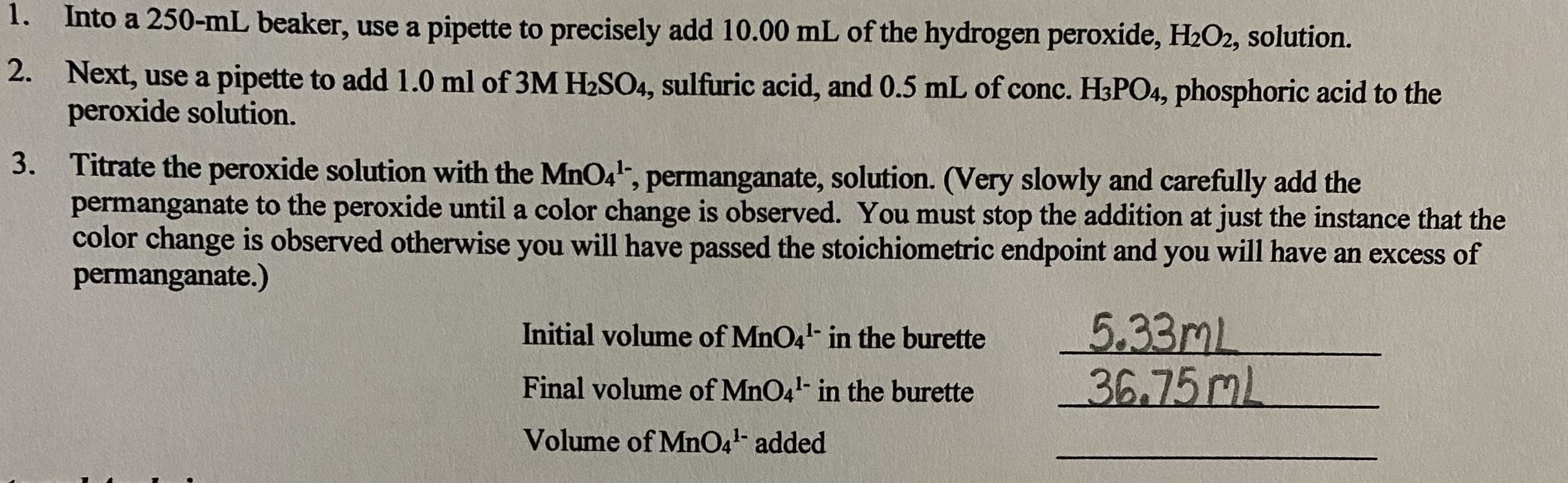 1. Into a 250-mL beaker, use a pipette to precisely add 10.00 mL of the hydrogen peroxide, H2O2, solution.
2. Next, use a pipette to add 1.0 ml of 3M H2SO4, sulfuric acid, and 0.5 mL of conc. H3PO4, phosphoric acid to the
peroxide solution.
3. Titrate the peroxide solution with the MnO4", permanganate, solution. (Very slowly and carefully add the
permanganate to the peroxide until a color change is observed. You must stop the addition at just the instance that the
color change is observed otherwise you will have passed the stoichiometric endpoint and you will have an excess of
permanganate.)
5.33ml
36.75ML
Initial volume of MnO4- in the burette
Final volume of MnO4- in the burette
Volume of MnO4- added
