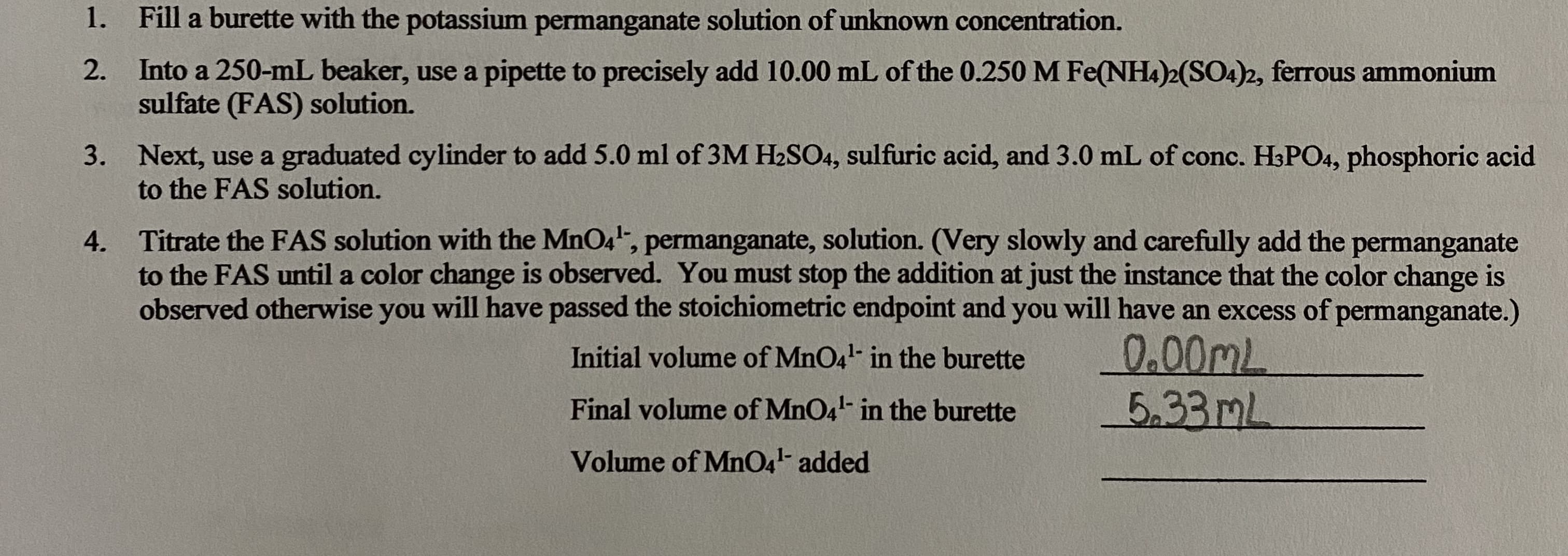 1. Fill a burette with the potassium permanganate solution of unknown concentration.
2. Into a 250-mL beaker, use a pipette to precisely add 10.00 mL of the 0.250 M Fe(NH4)2(SO4)2, ferrous ammonium
sulfate (FAS) solution.
3. Next, use a graduated cylinder to add 5.0 ml of 3M H2SO4, sulfuric acid, and 3.0 mL of conc. H3PO4, phosphoric acid
to the FAS solution.
Titrate the FAS solution with the MnO4, permanganate, solution. (Very slowly and carefully add the permanganate
to the FAS until a color change is observed. You must stop the addition at just the instance that the color change is
observed otherwise you will have passed the stoichiometric endpoint and you will have an excess of permanganate.)
4.
0.00ML
5.33ML
Initial volume of MnO4- in the burette
Final volume of MnO4- in the burette
Volume of MnO4- added
