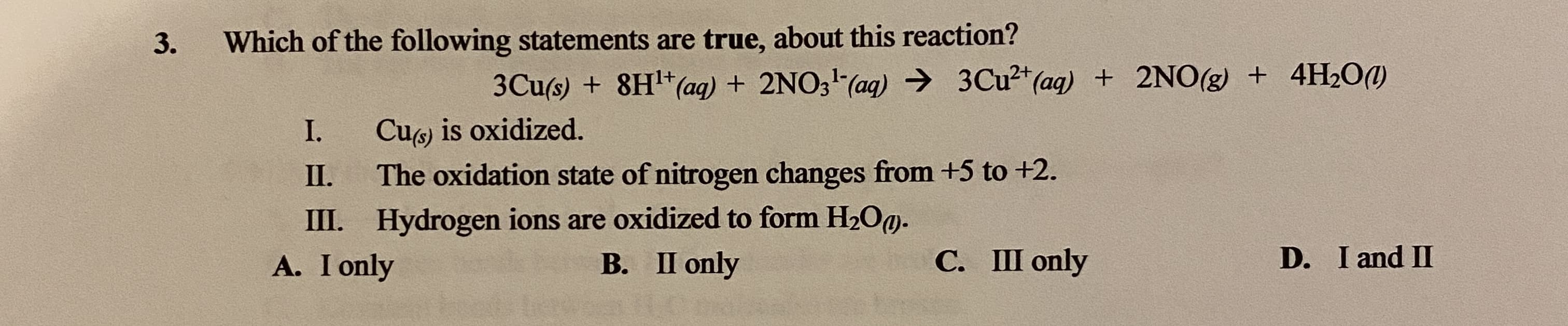 Which of the following statements are true, about this reaction?
3Cu(s) + 8H*(ag) + 2NO3 (ag) → 3CU²*(ag) + 2NO(g) + 4H2O(1)
Cu) is oxidized.
The oxidation state of nitrogen changes from +5 to +2.
I.
II.
III. Hydrogen ions are oxidized to form H2OO-
A. I only
В. П only
С. Ш only
D. I and II
