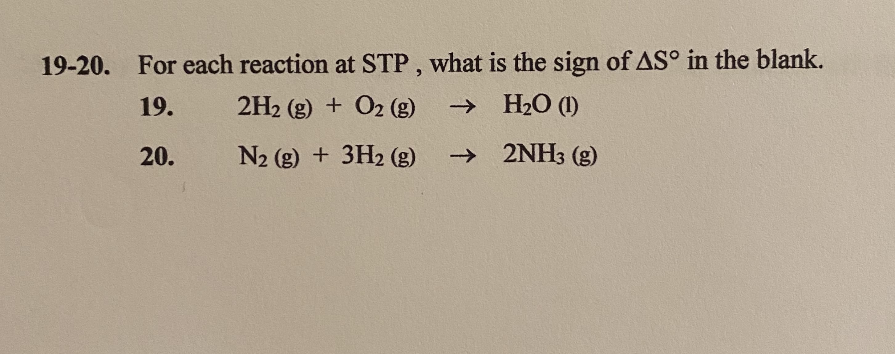 For each reaction at STP, what is the sign of AS° in the blank.
19.
2H2 (g) + O2 (g)
→ H2O (1)
20.
N2 (g) + 3H2 (g)
→ 2NH3 (g)

