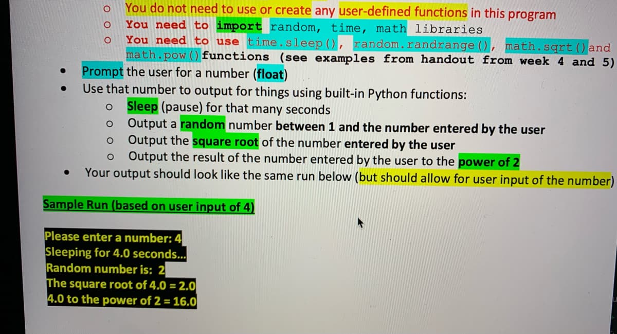 You do not need to use or create any user-defined functions in this
You need to import random, time, math libraries
You need to use time.sleep (), random.randrange (), math.sqrt () and
math.pow () functions (see examples from handout from week 4 and 5)
program
Prompt the user for a number (float)
Use that number to output for things using built-in Python functions:
Sleep (pause) for that many seconds
Output a random number between 1 and the number entered by the user
Output the square root of the number entered by the user
Output the result of the number entered by the user to the power of 2
Your output should look like the same run below (but should allow for user input of the number)
Sample Run (based on user input of 4)
Please enter a number:
Sleeping for 4.0 seconds...
Random number is: 2
The square root of 4.0 = 2.0
4.0 to the power of 2 = 16.0
ооо
