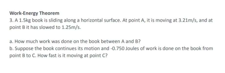 Work-Energy Theorem
3. A 1.5kg book is sliding along a horizontal surface. At point A, it is moving at 3.21m/s, and at
point B it has slowed to 1.25m/s.
a. How much work was done on the book between A and B?
b. Suppose the book continues its motion and -0.750 Joules of work is done on the book from
point B to C. How fast is it moving at point C?
