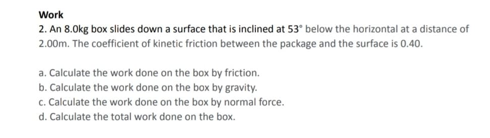 Work
2. An 8.0kg box slides down a surface that is inclined at 53° below the horizontal at a distance of
2.00m. The coefficient of kinetic friction between the package and the surface is 0.40.
a. Calculate the work done on the box by friction.
b. Calculate the work done on the box by gravity.
c. Calculate the work done on the box by normal force.
d. Calculate the total work done on the box.
