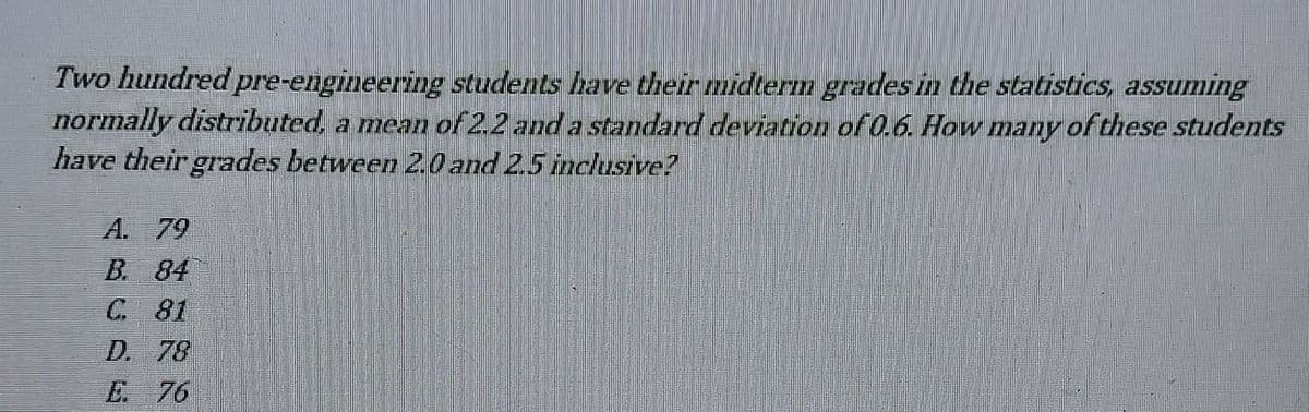 Two hundred pre-engineering students have their midterm grades in the statistics, assuming
normally distributed, a mean of 2.2 and a standard deviation of 0.6. How many of these students
have their grades between 2.0 and 25 inclusive?
A. 79
B. 84
C 81
D. 78
E 76
