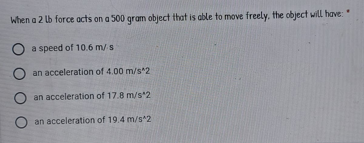 When a 2 lb force acts on a 500 gram object that is able to move freely, the object will have: *
a speed of 10.6 m/s
O an acceleration of 4.00 m/s^2
O an acceleration of 17.8 m/s^2
O an acceleration of 19.4 m/s^2
