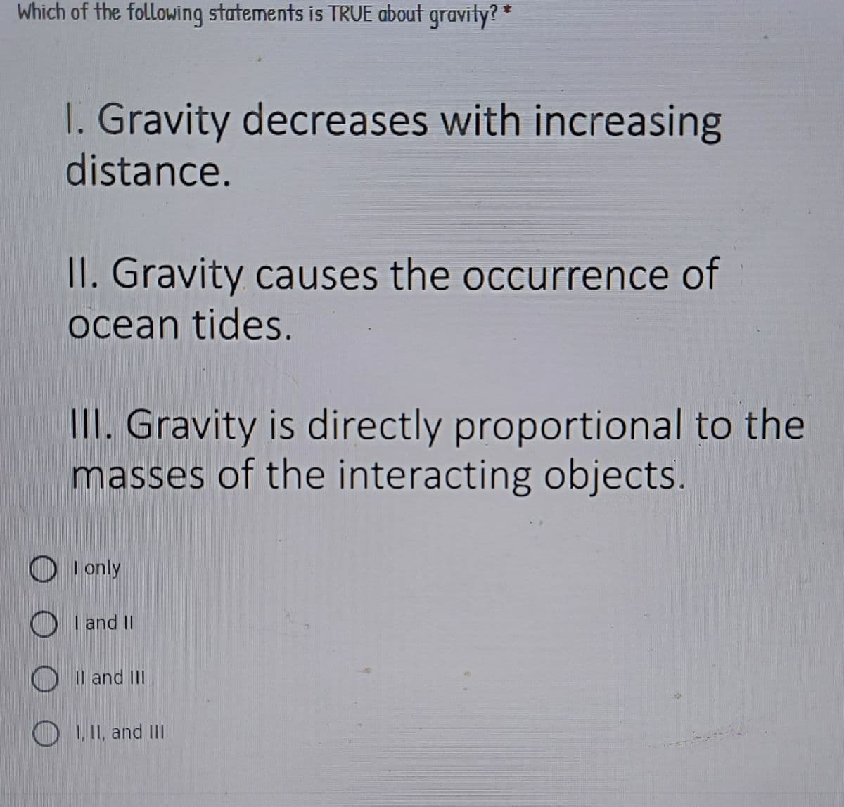 Which of the following statements is TRUE about gravity? *
I. Gravity decreases with increasing
distance.
II. Gravity causes the occurrence of
ocean tides.
III. Gravity is directly proportional to the
masses of the interacting objects.
O I only
I and II
O Il and III
O 1, 11, and II
