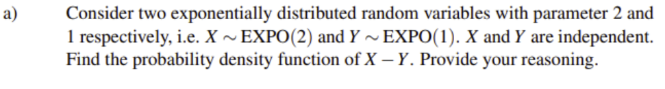 Consider two exponentially distributed random variables with parameter 2 and
1 respectively, i.e. X ~ EXPO(2) and Y ~ EXPO(1). X and Y are independent.
Find the probability density function of X – Y. Provide your reasoning.
a)

