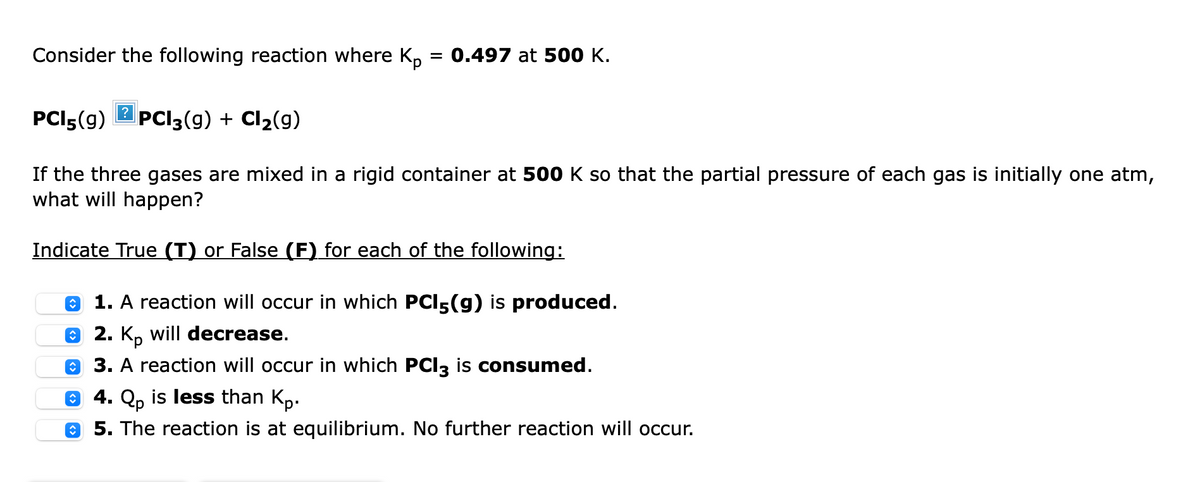Consider the following reaction where K,
0.497 at 500 K.
PCI5(9)
2 PCI3(9) + Cl2(g)
If the three gases are mixed in a rigid container at 500 K so that the partial pressure of each gas is initially one atm,
what will happen?
Indicate True (T) or False (F) for each of the following:
O 1. A reaction will occur in which PCI5(g) is produced.
O 2. K, will decrease.
O 3. A reaction will occur in which PCI3 is consumed.
O 4. Qp is less than Kp.
e 5. The reaction is at equilibrium. No further reaction will occur.

