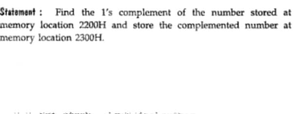 Statement : Find the l's complement of the number stored at
memory location 2200H and store the complemented number at
memory location 2300H.
