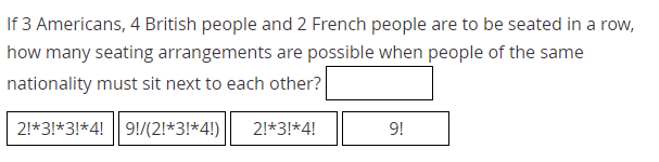 If 3 Americans, 4 British people and 2 French people are to be seated in a row,
how many seating arrangements are possible when people of the same
nationality must sit next to each other?
2!*3!*3!*4! 9!/(2!*3!*4!)
2!*3!*4!
9!
