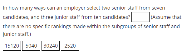 In how many ways can an employer select two senior staff from seven
candidates, and three junior staff from ten candidates?
(Assume that
there are no specific rankings made within the subgroups of senior staff and
junior staff.)
15120
5040
30240 2520
