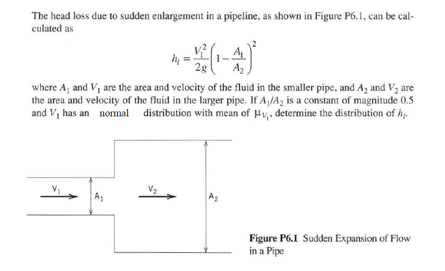 The head loss due to sudden enlargement in a pipeline, as shown in Figure P6.1, can be cal-
culated as
h, =
2g
A2
where A, and V, are the area and velocity of the fluid in the smaller pipe, and A, and V, are
the area and velocity of the fluid in the larger pipe. If A/A2 is a constant of magnitude 0.5
and Vi has an normal distribution with mean of Hv,, determine the distribution of h-
V1
A1
V2
A2
Figure P6.1 Sudden Expansion of Flow
in a Pipe

