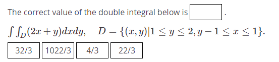 The correct value of the double integral below is
S Sp(2x + y)dxdy, D= {(x, y)|1 < y < 2, y – 1< x < 1}.
32/3
1022/3
4/3
22/3
