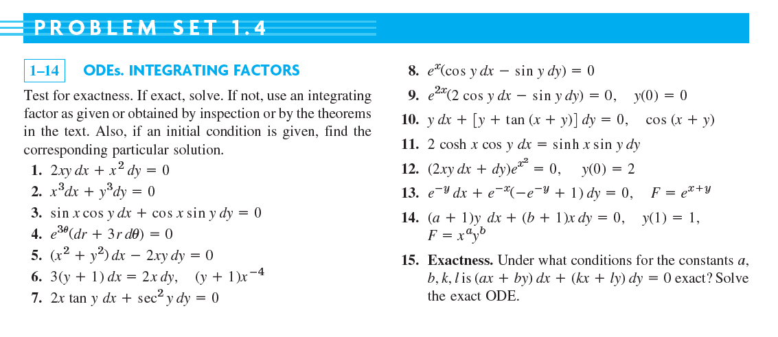 PROBLEM SET 1.4
8. e"(cos y dx – sin y dy) = 0
9. e2*(2 cos y dx –
1-14
ODES. INTEGRATING FACTORS
-
Test for exactness. If exact, solve. If not, use an integrating
factor as given or obtained by inspection or by the theorems
in the text. Also, if an initial condition is given, find the
corresponding particular solution.
1. 2xy dx + x² dy = 0
2. x*dx + y°dy
sin y dy) = 0, y(0) = 0
10. y dx + [y + tan (x + y)] dy = 0, cos (x + y)
11. 2 cosh x cos y dx = sinh x sin y dy
12. (2ху dx + dy)e* 3D 0,
13. еV dx + e "(-е"У + 1) dy 3D 0,
У(0) — 2
= ()
F = e*+y
3. sin x cos y dx + cos x sin y dy = 0
4. e3º (dr + 3r d0) = 0
5. (r2 + y²) dx – 2xy dy = 0
6. 3(y + 1) dx = 2x dy, (y + 1)x-4
7. 2x tan y dx + sec? y dy = 0
14. (a + 1)y dx + (b + 1)x dy = 0,
F = x"y°
y(1) = 1,
15. Exactness. Under what conditions for the constants a,
b, k, lis (ax + by) dx + (kx + ly) dy = 0 exact? Solve
the exact ODE.
