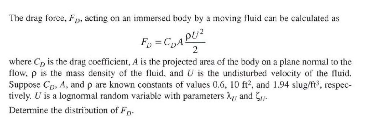The drag force, Fp, acting on an immersed body by a moving fluid can be calculated as
PU?
2
where C, is the drag coefficient, A is the projected area of the body on a plane normal to the
Fp = CpA
flow, p is the mass density of the fluid, and U is the undisturbed velocity of the fluid.
Suppose Cp, A, and p are known constants of values 0.6, 10 ft2, and 1.94 slug/ft, respec-
tively. U is a lognormal random variable with parameters hy and Sy.
Determine the distribution of Fp-
