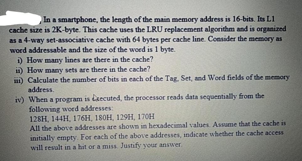 In a smartphone, the length of the main memory address is 16-bits. Its L1
cache size is 2K-byte. This cache uses the LRU replacement algorithm and is organized
as a 4-way set-associative cache with 64 bytes per cache line. Consider the memory as
word addressable and the size of the word is 1 byte.
i) How many lines are there in the cache?
11) How many sets are there in the cache?
111) Calculate the number of bits in each of the Tag, Set, and Word fields of the memory
address.
iv) When a program is dxecuted, the processor reads data sequentially from the
following word addresses:
128H, 144H, 176H, 180H, 129H, 170H
All the above addresses are shown in hexadecimal values. Assume that the cache is
initially empty. For each of the above addresses, indicate whether the cache access
will result in a hit or a miss. Justify your answer.
