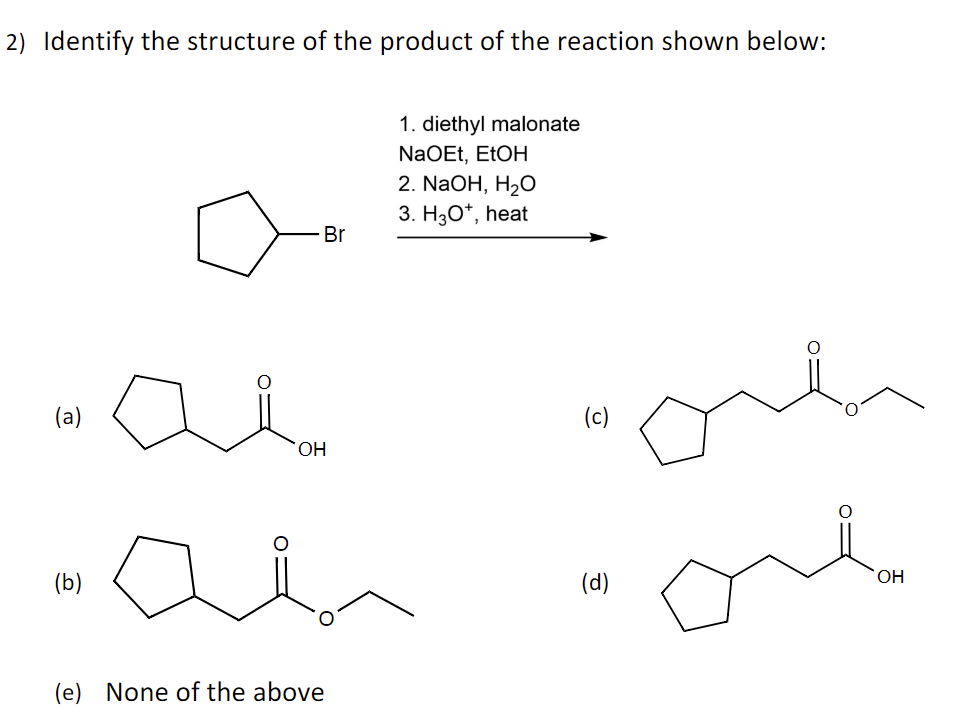 2) Identify the structure of the product of the reaction shown below:
(a)
(b)
Br
OH
(e) None of the above
1. diethyl malonate
NaOEt, EtOH
2. NaOH, H₂O
3. H3O+, heat
(c)
(d)
orl
ore
OH