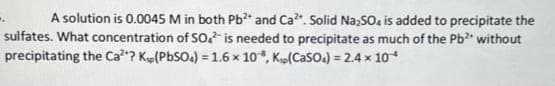A solution is 0.0045 M in both Pb²+ and Ca². Solid Na2SO4 is added to precipitate the
sulfates. What concentration of SO² is needed to precipitate as much of the Pb²+ without
precipitating the Ca²? Kp (PbSO4) = 1.6 x 10, Kip(CaSO4) = 2.4 × 10