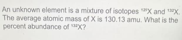An unknown element is a mixture of isotopes 129X and 132X.
The average atomic mass of X is 130.13 amu. What is the
percent abundance of 132X?
