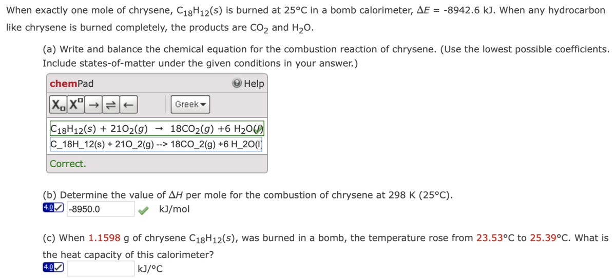 When exactly one mole of chrysene, C₁8H₁2(S) is burned at 25°C in a bomb calorimeter, AE = -8942.6 kJ. When any hydrocarbon
like chrysene is burned completely, the products are CO₂ and H₂O.
(a) Write and balance the chemical equation for the combustion reaction of chrysene. (Use the lowest possible coefficients.
Include states-of-matter under the given conditions in your answer.)
Help
chemPad
XX²
2 t
Greek
C18H12(S) + 210₂(g)
18CO₂(g) +6 H₂O(
C_18H_12(s) + 210_2(g) --> 18CO_2(g) +6 H_20(1)
Correct.
(b) Determine the value of AH per mole for the combustion of chrysene at 298 K (25°C).
4.0 -8950.0
kJ/mol
(c) When 1.1598 g of chrysene C18H12(s), was burned in a bomb, the temperature rose from 23.53°C to 25.39°C. What is
the heat capacity of this calorimeter?
4.0
kJ/°C