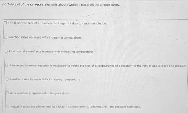 (a) Select all of the correct statements about reaction rates from the choices below.
U
The lower the rate of a reaction the longer it takes to reach completion.
Reaction rates decrease with increasing temperature.
Reaction rate constants increase with increasing temperature.
A balanced chemical reaction is necessary to relate the rate of disappearance of a reactant to the rate of appearance of a product.
Reaction rates increase with increasing temperature.
DAs a reaction progresses its rate goes down.
Reaction rates are determined by reactant concentrations, temperatures, and reactant stabilities.