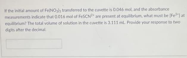If the initial amount of Fe(NO3)3 transferred to the cuvette is 0.046 mol, and the absorbance
measurements indicate that 0.016 mol of FeSCN2+ are present at equilibrium, what must be [Fe³+] at
equilibrium? The total volume of solution in the cuvette is 3.111 mL. Provide your response to two
digits after the decimal.