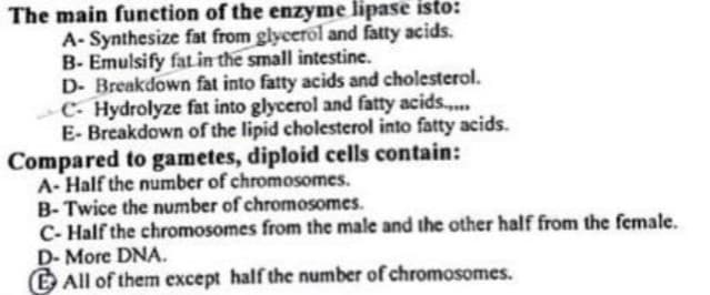 The main function of the enzyme lipase isto:
A-Synthesize fat from glycerol and fatty acids.
B-Emulsify fat in the small intestine.
D- Breakdown fat into fatty acids and cholesterol.
C-Hydrolyze fat into glycerol and fatty acids.....
E-Breakdown of the lipid cholesterol into fatty acids.
Compared to gametes, diploid cells contain:
A-Half the number of chromosomes.
B-Twice the number of chromosomes.
C- Half the chromosomes from the male and the other half from the female.
D- More DNA.
All of them except half the number of chromosomes.