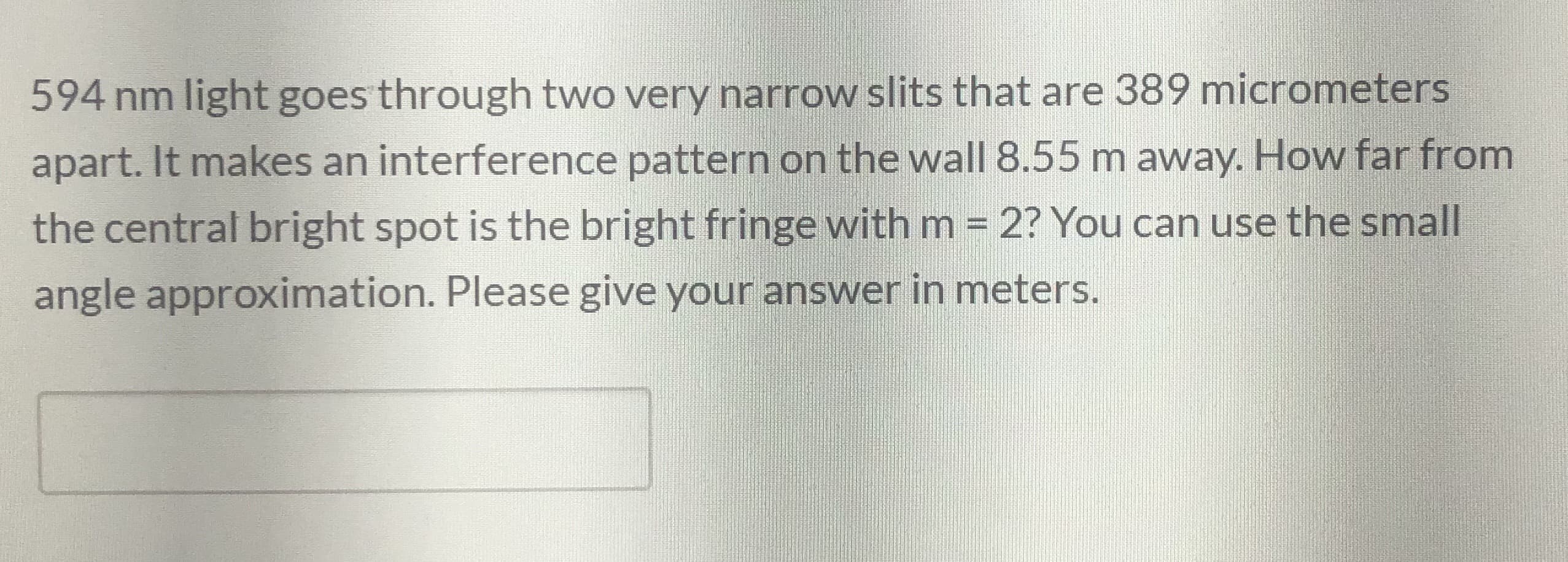 594 nm light goes through two very narrow slits that are 389 micrometers
apart. It makes an interference pattern on the wall 8.55 m away. How far from
the central bright spot is the bright fringe with m = 2? You can use the small
angle approximation. Please give your answer in meters.
