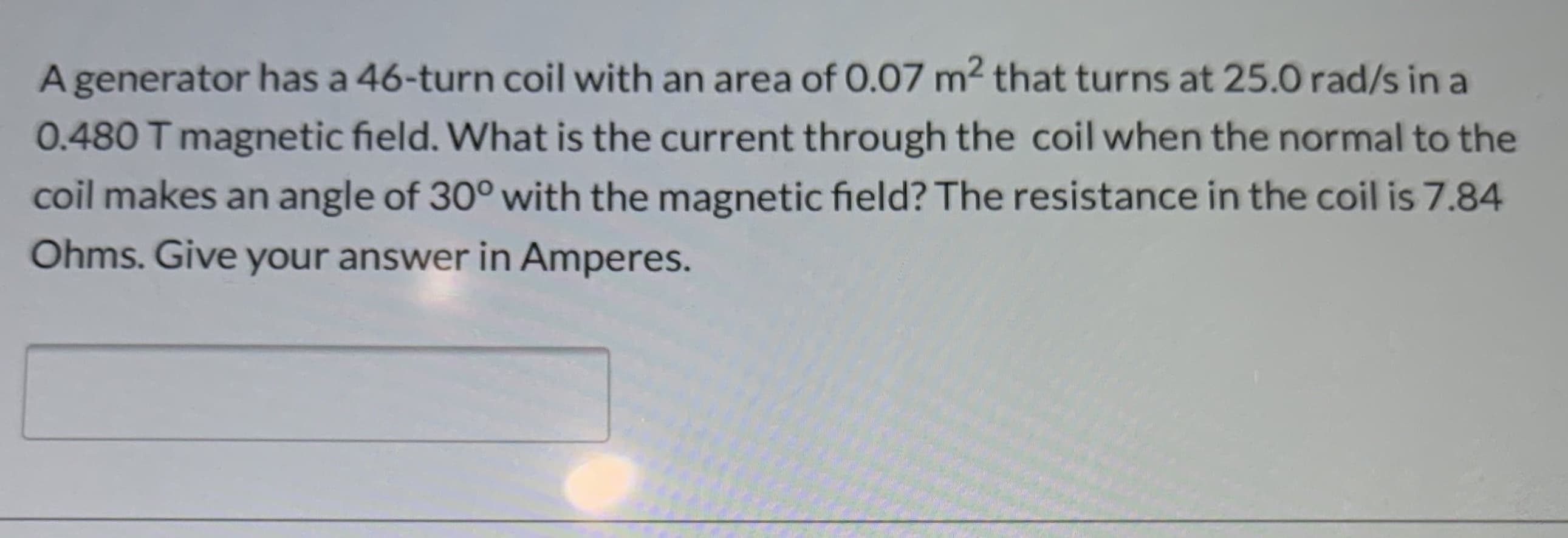 A generator has a 46-turn coil with an area of 0.07 m2 that turns at 25.0 rad/s in a
0.480 T magnetic field. What is the current through the coil when the normal to the
coil makes an angle of 30° with the magnetic field? The resistance in the coil is 7.84
Ohms. Give your answer in Amperes.
