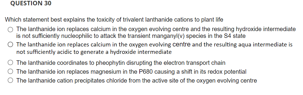 QUESTION 30
Which statement best explains the toxicity of trivalent lanthanide cations to plant life
O The lanthanide ion replaces calcium in the oxygen evolving centre and the resulting hydroxide intermediate
is not sufficiently nucleophilic to attack the transient manganyl(v) species in the S4 state
O The lanthanide ion replaces calcium in the oxygen evolving centre and the resulting aqua intermediate is
not sufficiently acidic to generate a hydroxide intermediate
O The lanthanide coordinates to pheophytin disrupting the electron transport chain
O The lanthanide ion replaces magnesium in the P680 causing a shift in its redox potential
O The lanthanide cation precipitates chloride from the active site of the oxygen evolving centre