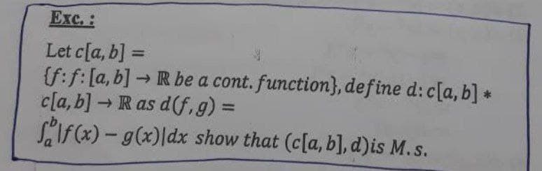 Exc. :
Let c[a, b] =
(f:f: [a, b] → R be a cont. function), define d: c[a, b] *
c[a, b] → R as d(f,g) =
f(x) - g(x) dx show that (c[a, b], d)is M.s.
