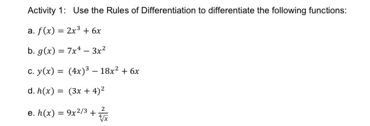 Activity 1: Use the Rules of Differentiation to differentiate the following functions:
a. f(x) = 2x³ + 6x
b. g(x) = 7x* – 3x²
c. y(x) = (4x)³ – 18x? + 6x
d. h(x) = (3x + 4)²
2
e. h(x) = 9x²/3 +
