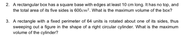 2. A rectangular box has a square base with edges at least 10 cm long. It has no top, and
the total area of its five sides is 600cm². What is the maximum volume of the box?
3. A rectangle with a fixed perimeter of 64 units is rotated about one of its sides, thus
sweeping out a figure in the shape of a right circular cylinder. What is the maximum
volume of the cylinder?
