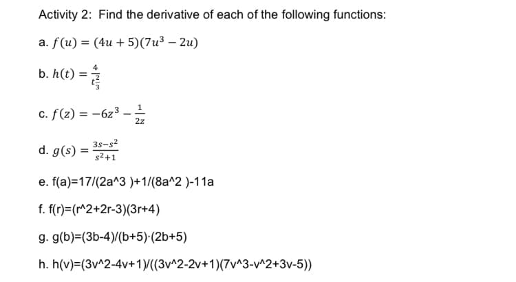 Activity 2: Find the derivative of each of the following functions:
a. f(u) = (4u + 5)(7u³ – 2u)
%3D
4
b. h(t)
3.
c. f(z) = -6z³ _ 1
2z
3s-s?
d. g(s) =
s2+1
e. f(a)=17/(2a^3 )+1/(8a^2 )-11a
f. f(r)=(r^2+2r-3)(3r+4)
g. g(b)=(3b-4)/(b+5)·(2b+5)
h. h(v)=(3v^2-4v+1)/((3v^2-2v+1)(7v^3-v^2+3v-5))
