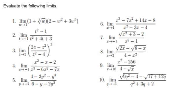 Evaluate the following limits.
1. lim(1+ Vw)(2 – w² + 3w*)
2 - 1
7 – 71² + 14x – 8
6. lim
7 – 3r – 4
2. lim
t-1 12 + 4t + 3
Vr +3- 2
7. lim
1² – 1
3
3. lim
2+2
V2r – /6 – x
4– 2²
8. lim
22 – 4
2- 256
9. lim
16 4-VI
² - 1 – 2
4. lim
1-1 1 – 6x² – 7x
4- 3y? – y
5. lim
y--2 6– y – 2y²
10. lim
9-1
V9q² – 4 – /T7+12g
q² + 3q + 2
