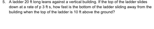 5. A ladder 20 ft long leans against a vertical building. If the top of the ladder slides
down at a rate of p 3 ft s, how fast is the bottom of the ladder sliding away from the
building when the top of the ladder is 10 ft above the ground?
