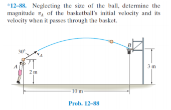 *12-88. Neglecting the size of the ball, determine the
magnitude v, of the basketball's initial velocity and its
velocity when it passes through the basket.
B
30
3 m
2 m
10 m
Prob. 12-88
