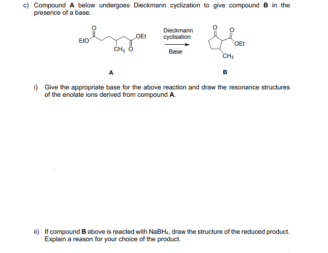 c) Compound A below undergoes Dieckmann cyclization to give compound B in the
presence of a base.
Dieckmann
EtO
OEt
cyclisation
OEt
Base
CH3
A
i) Give the appropriate base for the above reaction and draw the resonance structures
of the enolate ions derived from compound A.
ii) If compound B above is reacted with NaBH4, draw the structure of the reduced product.
Explain a reason for your choice of the product.
