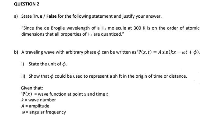 QUESTION 2
a) State True / False for the following statement and justify your answer.
"Since the de Broglie wavelength of a Hz molecule at 300 K is on the order of atomic
dimensions that all properties of H2 are quantized."
b) A traveling wave with arbitrary phase o can be written as Y(x, t) = A sin(kx – wt + $).
i) State the unit of ø.
ii) Show that o could be used to represent a shift in the origin of time or distance.
Given that:
Y(x) = wave function at point x and time t
k = wave number
A = amplitude
@ = angular frequency
