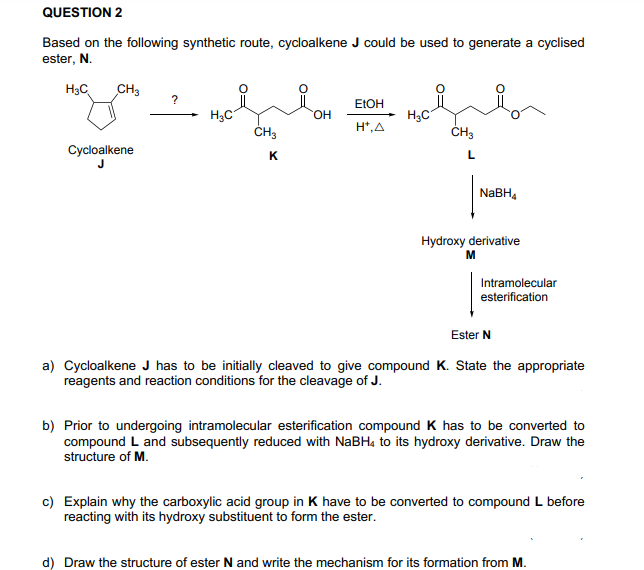 QUESTION 2
Based on the following synthetic route, cycloalkene J could be used to generate a cyclised
ester, N.
H3C
CH3
?
ELOH
H3C
ČH3
H3C
ČH3
HO.
H*,A
Cycloalkene
K
L
NABH,
Hydroxy derivative
M
Intramolecular
esterification
Ester N
a) Cycloalkene J has to be initially cleaved to give compound K. State the appropriate
reagents and reaction conditions for the cleavage of J.
b) Prior to undergoing intramolecular esterification compound K has to be converted to
compound L and subsequently reduced with NABH4 to its hydroxy derivative. Draw the
structure of M.
c) Explain why the carboxylic acid group in K have to be converted to compound L before
reacting with its hydroxy substituent to form the ester.
d) Draw the structure of ester N and write the mechanism for its formation from M.
