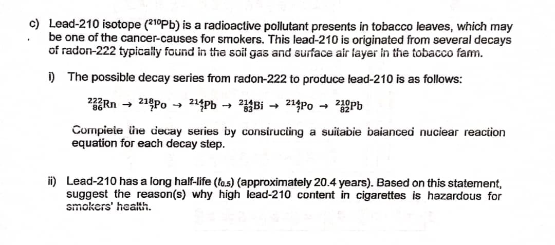 c) Lead-210 isotope (21°Pb) is a radioactive pollutant presents in tobacco leaves, which may
be one of the cancer-causes for smokers. This lead-210 is originated from several decays
of radon-222 typically found in the soil gas and surface air layer in the tobacco fam.
i) The possible decay series from radon-222 to produce lead-210 is as follows:
21Po
214Pb
Bi
214Po → Pb
Compieie ühe decay series by consirucing a suiiabie baianced nuciear reaction
equation for each decay step.
ii) Lead-210 has a long half-life (fo.5) (approximately 20.4 years). Based on this statement,
suggest the reason(s) why high lead-210 content in cigarettes is hazardous for
smokers' health.
